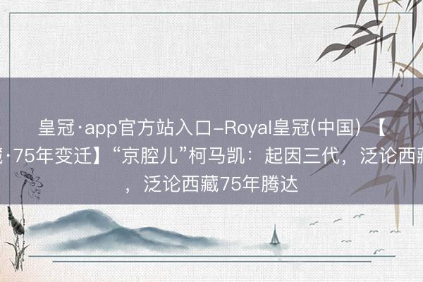 皇冠·app官方站入口-Royal皇冠(中国) 【外眼看西藏·75年变迁】“京腔儿”柯马凯：起因三代，泛论西藏75年腾达