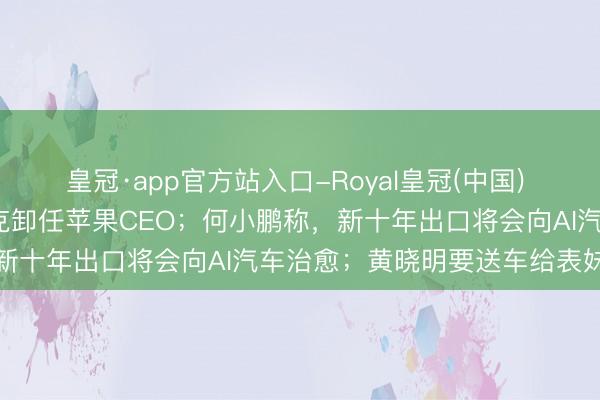 皇冠·app官方站入口-Royal皇冠(中国) 湾财周报|东说念主物 库克卸任苹果CEO；何小鹏称，新十年出口将会向AI汽车治愈；黄晓明要送车给表妹陈梦