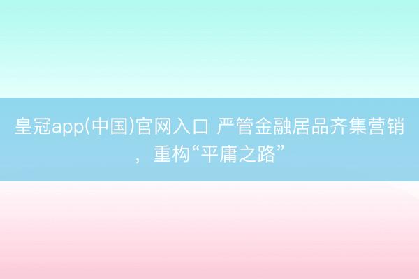 皇冠app(中国)官网入口 严管金融居品齐集营销，重构“平庸之路”