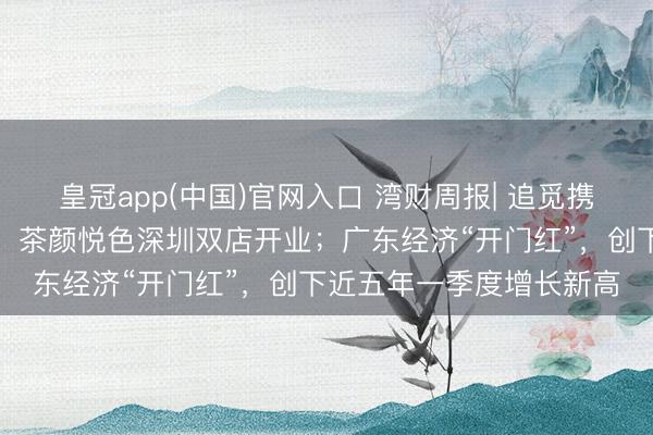 皇冠app(中国)官网入口 湾财周报| 追觅携四款实车亮相北京车展；茶颜悦色深圳双店开业；广东经济“开门红”，创下近五年一季度增长新高