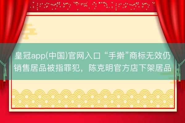 皇冠app(中国)官网入口 “手擀”商标无效仍销售居品被指罪犯，陈克明官方店下架居品