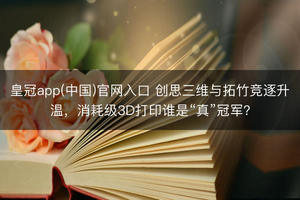 皇冠app(中国)官网入口 创思三维与拓竹竞逐升温，消耗级3D打印谁是“真”冠军？