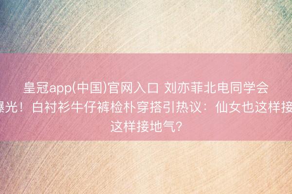 皇冠app(中国)官网入口 刘亦菲北电同学会素颜曝光！白衬衫牛仔裤检朴穿搭引热议：仙女也这样接地气？