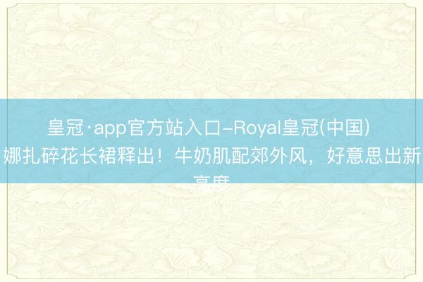 皇冠·app官方站入口-Royal皇冠(中国) 古力娜扎碎花长裙释出！牛奶肌配郊外风，好意思出新高度