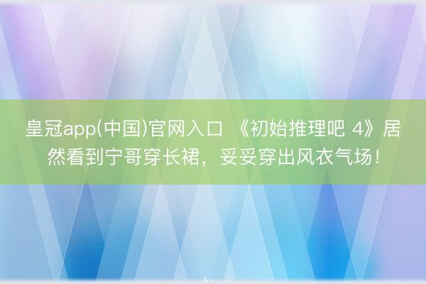 皇冠app(中国)官网入口 《初始推理吧 4》居然看到宁哥穿长裙，妥妥穿出风衣气场！