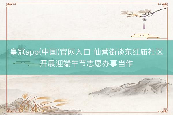 皇冠app(中国)官网入口 仙营街谈东红庙社区开展迎端午节志愿办事当作