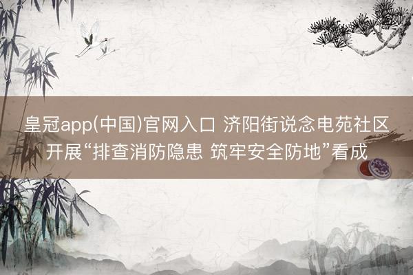 皇冠app(中国)官网入口 济阳街说念电苑社区开展“排查消防隐患 筑牢安全防地”看成