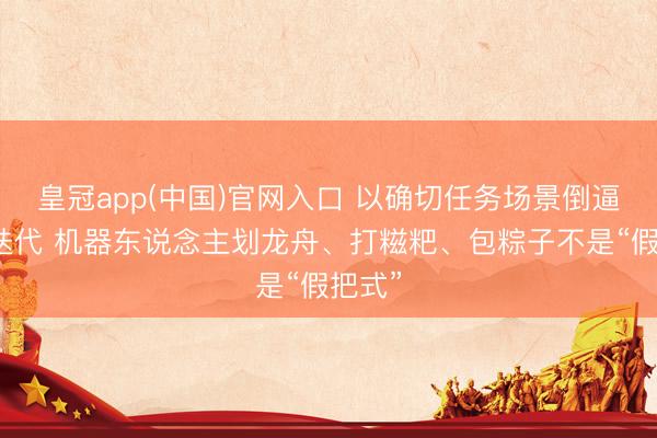 皇冠app(中国)官网入口 以确切任务场景倒逼技巧迭代 机器东说念主划龙舟、打糍粑、包粽子不是“假把式”