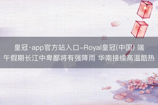皇冠·app官方站入口-Royal皇冠(中国) 端午假期长江中卑鄙将有强降雨 华南接续高温酷热