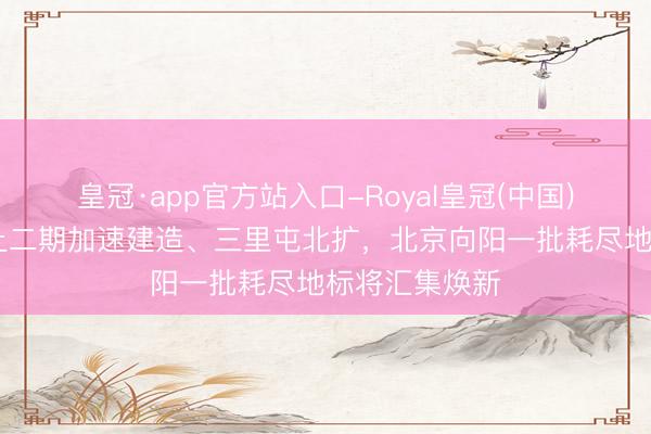 皇冠·app官方站入口-Royal皇冠(中国) 泡泡玛特乐土二期加速建造、三里屯北扩，北京向阳一批耗尽地标将汇集焕新