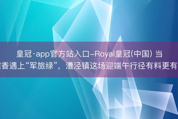 皇冠·app官方站入口-Royal皇冠(中国) 当粽香遇上“军旅绿”，漕泾镇这场迎端午行径有料更有爱