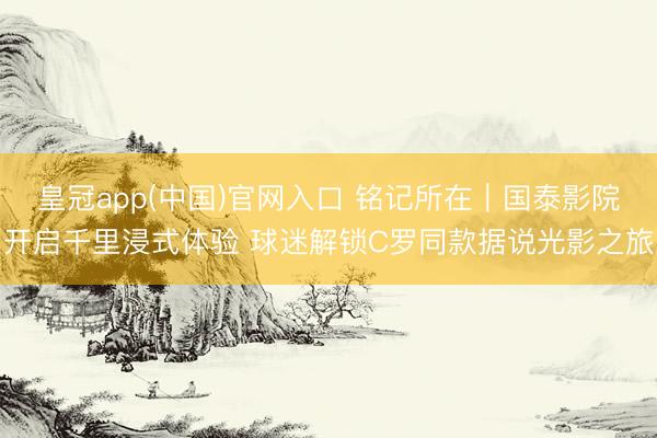 皇冠app(中国)官网入口 铭记所在｜国泰影院开启千里浸式体验 球迷解锁C罗同款据说光影之旅