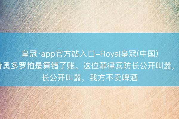 皇冠·app官方站入口-Royal皇冠(中国) 预加防护?特奥多罗怕是算错了账。这位菲律宾防长公开叫嚣,我方不卖啤酒