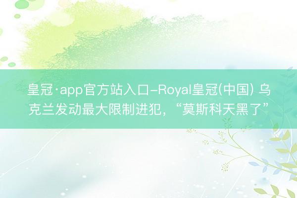 皇冠·app官方站入口-Royal皇冠(中国) 乌克兰发动最大限制进犯，“莫斯科天黑了”