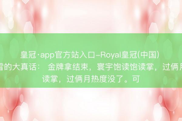 皇冠·app官方站入口-Royal皇冠(中国) 郑强拔擢说张雪的大真话: 金牌拿结束,寰宇饱读饱读掌,过俩月热度没了。可