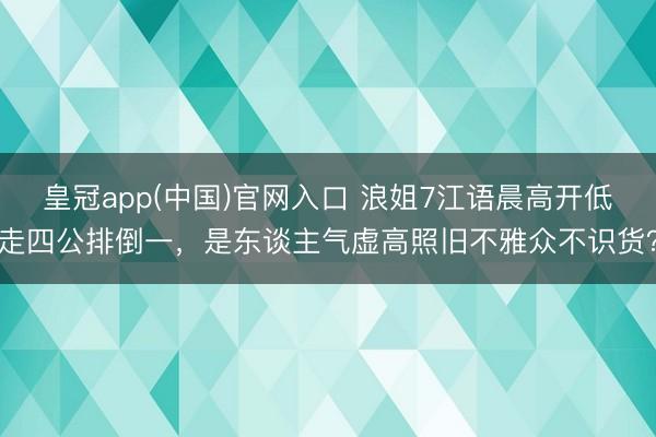 皇冠app(中国)官网入口 浪姐7江语晨高开低走四公排倒一,是东谈主气虚高照旧不雅众不识货?